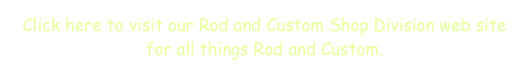 Click here to visit our Rod and Custom Shop Division web site for all things Rod and Custom.